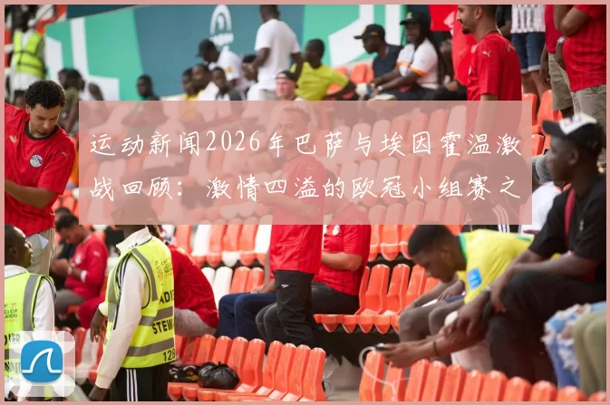 运动新闻2026年巴萨与埃因霍温激战回顾：激情四溢的欧冠小组赛之夜