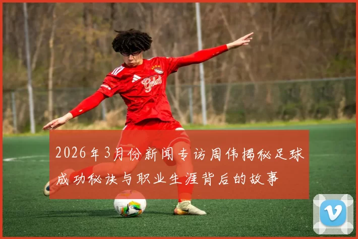 2026年3月份新闻专访周伟揭秘足球成功秘诀与职业生涯背后的故事