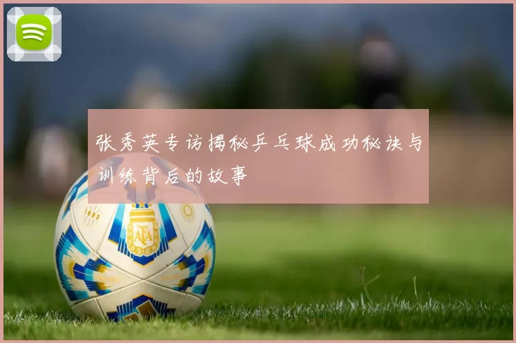 张秀英专访揭秘乒乓球成功秘诀与训练背后的故事