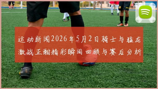 运动新闻2026年5月2日骑士与猛龙激战正酣精彩瞬间回顾与赛后分析