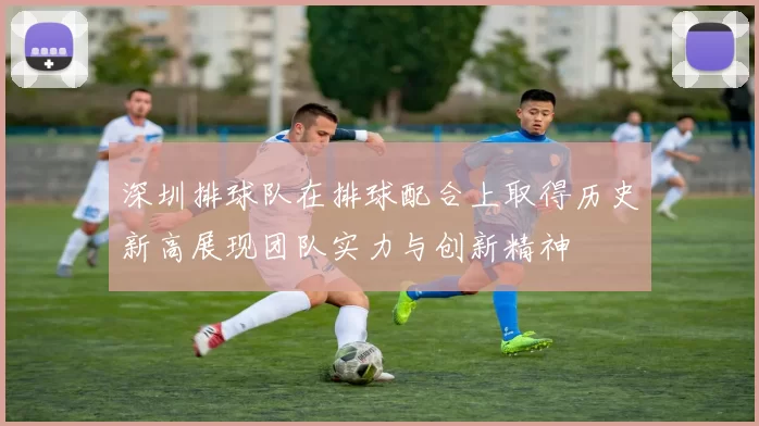 深圳排球队在排球配合上取得历史新高展现团队实力与创新精神